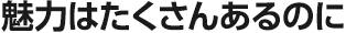 魅力はたくさんあるのに