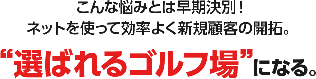 こんな悩みとは早期決別！ネットを使って効率よく新規顧客の開拓。“選ばれるゴルフ場”になる。